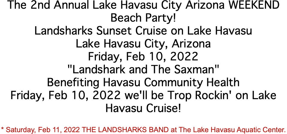 The 2nd Annual Lake Havasu City Arizona WEEKEND Beach Party! Landsharks Sunset Cruise on Lake Havasu Lake Havasu City, Arizona Friday, Feb 10, 2022 "Landshark and The Saxman" Benefiting Havasu Community Health Friday, Feb 10, 2022 we'll be Trop Rockin' on Lake Havasu Cruise! * Saturday, Feb 11, 2022 THE LANDSHARKS BAND at The Lake Havasu Aquatic Center.