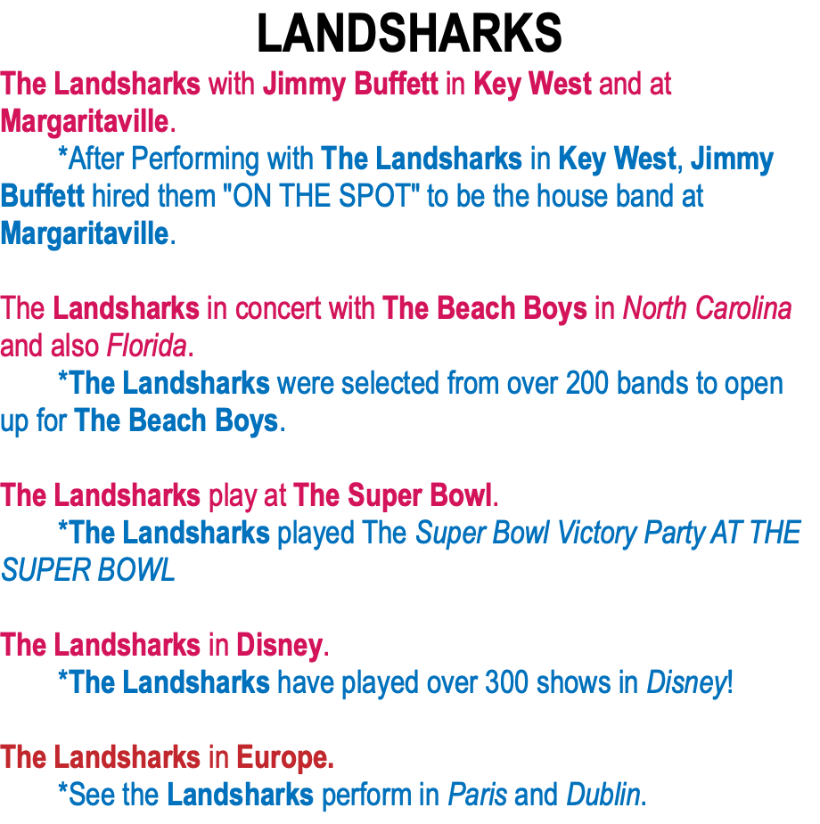 LANDSHARKS The Landsharks with Jimmy Buffett in Key West and at Margaritaville.  *After Performing with The Landsharks in Key West, Jimmy Buffett hired them "ON THE SPOT" to be the house band at Margaritaville.   The Landsharks in concert with The Beach Boys in North Carolina and also Florida.   *The Landsharks were selected from over 200 bands to open up for The Beach Boys.  The Landsharks play at The Super Bowl.   *The Landsharks played The Super Bowl Victory Party AT THE SUPER BOWL  The Landsharks in Disney.  *The Landsharks have played over 300 shows in Disney!  The Landsharks in Europe.  *See the Landsharks perform in Paris and Dublin.