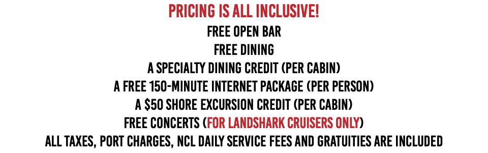 Pricing is ALL INCLUSIVE! FREE OPEN BAR  FREE DINING A SPECIALTY DINING CREDIT (Per Cabin) A FREE 150-MINUTE INTERNET PACKAGE (per person) A $50 SHORE EXCURSION CREDIT (per cabin) FREE CONCERTS (For Landshark Cruisers Only) All Taxes, Port Charges, NCL Daily Service Fees and Gratuities Are Included