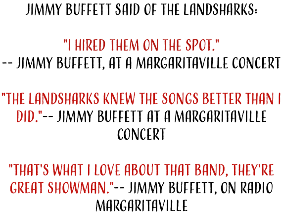 Jimmy Buffett said of the Landsharks:  "I HIRED THEM ON THE SPOT." -- Jimmy Buffett, At a Margaritaville Concert  "The Landsharks knew the songs better than I did."-- Jimmy Buffett at a Margaritaville Concert  "That's What I love about that band, They're great showman."-- Jimmy Buffett, On Radio Margaritaville