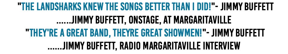  "The Landsharks knew the songs better than I did!"- Jimmy Buffett ......Jimmy Buffett, onstage, at Margaritaville  "They're a great band, Theyre great showmen!"- Jimmy Buffett ......Jimmy Buffett, Radio Margaritaville Interview