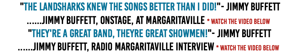  "The Landsharks knew the songs better than I did!"- Jimmy Buffett ......Jimmy Buffett, onstage, at Margaritaville * Watch The Video Below  "They're a great band, Theyre great showmen!"- Jimmy Buffett ......Jimmy Buffett, Radio Margaritaville Interview * Watch The Video Below